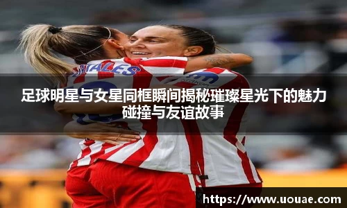 足球明星与女星同框瞬间揭秘璀璨星光下的魅力碰撞与友谊故事